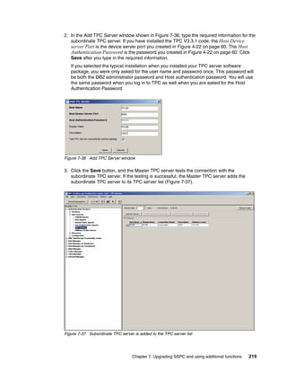 2. In the Add TPC Server window shown in Figure 7-36, type the required information for the
   subordinate TPC server. If you have installed the TPC V3.3.1 code, the Host Device
   server Port is the device server port you created in Figure 4-22 on page 60. The Host
   Authentication Password is the password you created in Figure 4-22 on page 60. Click
   Save after you type in the required information.
   If you selected the typical installation when you installed your TPC server software
   package, you were only asked for the user name and password once. This password will
   be both the DB2 administrator password and Host authentication password. You will use
   the same password when you log in to TPC as well when you are asked for the Host
   Authentication Password.




Figure 7-36 Add TPC Server window

3. Click the Save button, and the Master TPC server tests the connection with the
   subordinate TPC server. If the testing is successful, the Master TPC server adds the
   subordinate TPC server to its TPC server list (Figure 7-37).




Figure 7-37 Subordinate TPC server is added to the TPC server list




                                   Chapter 7. Upgrading SSPC and using additional functions   219
 