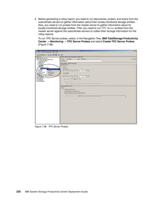 4. Before generating a rollup report, you need to run discoveries, probes, and scans from the
                 subordinate servers to gather information about their locally-monitored storage entities.
                 Also, you need to run probes from the master server to gather information about its
                 locally-monitored storage entities. Then you need to run TPC Server probes from the
                 master server against the subordinate servers to collect their storage information for the
                 rollup reports.
                 To run TPC Server probes, select, in the Navigation Tree, IBM TotalStorage Productivity
                 Center → Monitoring → TPC Server Probes and select Create TPC Server Probes
                 (Figure 7-38).




              Figure 7-38 TPC Server Probes




220   IBM System Storage Productivity Center Deployment Guide
 