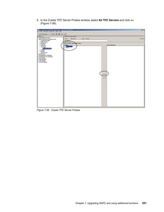 5. In the Create TPC Server Probes window, select All TPC Servers and click >>
   (Figure 7-39).




Figure 7-39 Create TPC Server Probes




                                Chapter 7. Upgrading SSPC and using additional functions   221
 