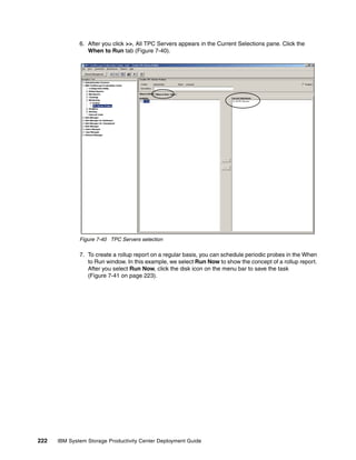 6. After you click >>, All TPC Servers appears in the Current Selections pane. Click the
                 When to Run tab (Figure 7-40).




              Figure 7-40 TPC Servers selection

              7. To create a rollup report on a regular basis, you can schedule periodic probes in the When
                 to Run window. In this example, we select Run Now to show the concept of a rollup report.
                 After you select Run Now, click the disk icon on the menu bar to save the task
                 (Figure 7-41 on page 223).




222   IBM System Storage Productivity Center Deployment Guide
 
