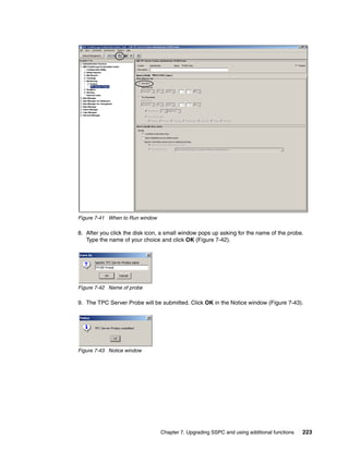 Figure 7-41 When to Run window

8. After you click the disk icon, a small window pops up asking for the name of the probe.
   Type the name of your choice and click OK (Figure 7-42).




Figure 7-42 Name of probe

9. The TPC Server Probe will be submitted. Click OK in the Notice window (Figure 7-43).




Figure 7-43 Notice window




                                 Chapter 7. Upgrading SSPC and using additional functions   223
 
