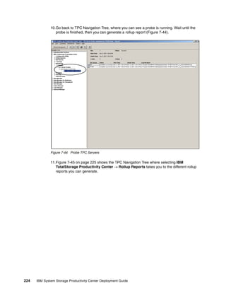 10.Go back to TPC Navigation Tree, where you can see a probe is running. Wait until the
                 probe is finished, then you can generate a rollup report (Figure 7-44).




              Figure 7-44 Probe TPC Servers

              11.Figure 7-45 on page 225 shows the TPC Navigation Tree where selecting IBM
                 TotalStorage Productivity Center → Rollup Reports takes you to the different rollup
                 reports you can generate.




224   IBM System Storage Productivity Center Deployment Guide
 