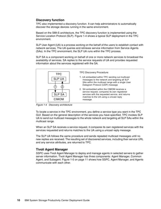 Discovery function
              TPC also implemented a discovery function. It can help administrators to automatically
              discover the storage devices running in the same environment.

              Based on the SMI-S architecture, the TPC discovery function is implemented using the
              Service Location Protocol (SLP). Figure 1-4 shows a typical SLP deployment in the TPC
              environment.

              SLP User Agent (UA) is a process working on the behalf of the users to establish contact with
              network services. The UA queries and retrieves service information from Service Agents
              (SAs). In the TPC environment, the SLP UA runs within the TPC process.

              SLP SA is a component working on behalf of one or more network services to broadcast the
              availability of services. SA replies to the service requests of UA and provides requested
              information about the services registered with the SA.


                                                    TPC Discovery Procedure:
                                TPC
                                                    1. UA embedded within TPC sending out multicast
                              SLP UA                   messages to the network and targeting all SLP
                                                       SAs within the multicast range with a single User
                                                       Datagram Protocol (UDP) message
                              1      2
                                                    2. SA embedded within the CIMOM receives a
                                                       service request, compares its own registered
                              SLP SA                   services with the requested service, and returns
                                                       matches to the UA using a unicast reply
                              CIMOM                    message.

              Figure 1-4 Discovery architecture

              To locate a service in the TPC environment, you define a service type you want in the TPC
              GUI. Based on the general description of the services you have specified, TPC invokes SLP
              UA to send out multicast messages to the whole network and targeting all SLP SAs within the
              multicast range.

              When an SLP SA receives a service request, it compares its own registered services with the
              services requested and returns matches to the UA using a unicast reply message.

              The SLP UA follows the same procedure and sends repeated multicast messages until no
              new replies are received. The resulting set of discovered services, including their service URL
              and any service attributes, are returned to TPC.

              Tivoli Agent Manager
              SSPC uses Tivoli Agent Manager to deploy and manage agents in selected servers to gather
              server information. Tivoli Agent Manager has three components: Agent Manager, Common
              Agent, and Subagent. Figure 1-5 on page 11 shows how SSPC, Agent Manager, and Agents
              communicate with each other.




10   IBM System Storage Productivity Center Deployment Guide
 