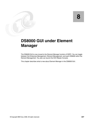 8


    Chapter 8.   DS8000 GUI under Element
                 Manager
                 The DS8000 GUI is now moved to the Element Manager function of SSPC. You can toggle
                 between the Enterprise Management, Element Management, and each DS8000 within the
                 Element Management. You also can launch the SVC Master Console.

                 This chapter describes what is new about Element Manager in the DS8000 GUI.




© Copyright IBM Corp. 2008. All rights reserved.                                                   227
 