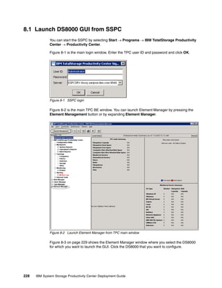 8.1 Launch DS8000 GUI from SSPC
              You can start the SSPC by selecting Start → Programs → IBM TotalStorage Productivity
              Center → Productivity Center.

              Figure 8-1 is the main login window. Enter the TPC user ID and password and click OK.




              Figure 8-1 SSPC login

              Figure 8-2 is the main TPC BE window. You can launch Element Manager by pressing the
              Element Management button or by expanding Element Manager.




              Figure 8-2 Launch Element Manager from TPC main window

              Figure 8-3 on page 229 shows the Element Manager window where you select the DS8000
              for which you want to launch the GUI. Click the DS8000 that you want to configure.




228   IBM System Storage Productivity Center Deployment Guide
 
