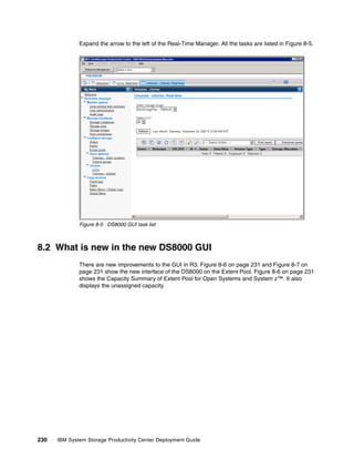 Expand the arrow to the left of the Real-Time Manager. All the tasks are listed in Figure 8-5.




              Figure 8-5 DS8000 GUI task list



8.2 What is new in the new DS8000 GUI
              There are new improvements to the GUI in R3. Figure 8-6 on page 231 and Figure 8-7 on
              page 231 show the new interface of the DS8000 on the Extent Pool. Figure 8-6 on page 231
              shows the Capacity Summary of Extent Pool for Open Systems and System z™. It also
              displays the unassigned capacity.




230   IBM System Storage Productivity Center Deployment Guide
 