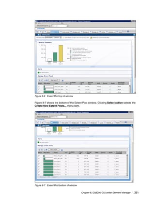 Figure 8-6 Extent Pool top of window

Figure 8-7 shows the bottom of the Extent Pool window. Clicking Select action selects the
Create New Extent Pools... menu item.




Figure 8-7 Extent Pool bottom of window


                                          Chapter 8. DS8000 GUI under Element Manager   231
 