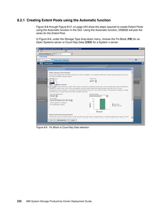 8.2.1 Creating Extent Pools using the Automatic function
              Figure 8-8 through Figure 8-21 on page 244 show the steps required to create Extent Pools
              using the Automatic function in the GUI. Using the Automatic function, DS8000 will pick the
              ranks for the Extent Pool.

              In Figure 8-8, under the Storage Type drop-down menu, choose the Fix Block (FB) for an
              Open Systems server or Count Key Data (CKD) for a System z server.




              Figure 8-8 Fix Block or Count Key Data selection




232   IBM System Storage Productivity Center Deployment Guide
 