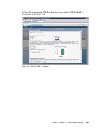 In Figure 8-9, choose, in the RAID Type drop-down menu, either a RAID 5 or RAID 10
configuration for the Extent Pool.




Figure 8-9 RAID 5 or RAID 10 selection




                                         Chapter 8. DS8000 GUI under Element Manager   233
 