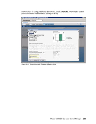 From the Type of Configuration drop-down menu, select Automatic, which lets the system
provision ranks for the Extent Pool (see Figure 8-11).




Figure 8-11 Select Automatic Creation of Extent Pools




                                            Chapter 8. DS8000 GUI under Element Manager   235
 