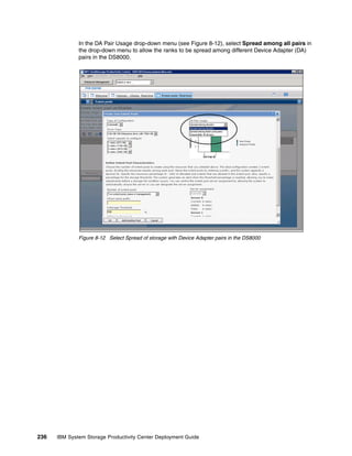 In the DA Pair Usage drop-down menu (see Figure 8-12), select Spread among all pairs in
              the drop-down menu to allow the ranks to be spread among different Device Adapter (DA)
              pairs in the DS8000.




              Figure 8-12 Select Spread of storage with Device Adapter pairs in the DS8000




236   IBM System Storage Productivity Center Deployment Guide
 