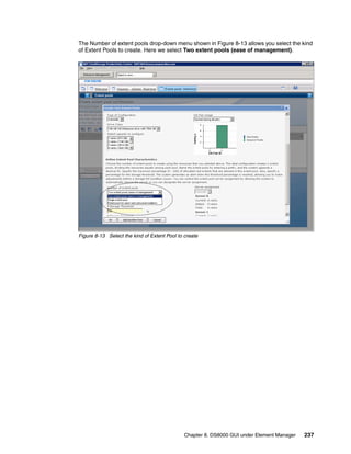 The Number of extent pools drop-down menu shown in Figure 8-13 allows you select the kind
of Extent Pools to create. Here we select Two extent pools (ease of management).




Figure 8-13 Select the kind of Extent Pool to create




                                              Chapter 8. DS8000 GUI under Element Manager   237
 