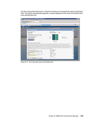 The Pool name prefix field shown in Figure 8-15 allows you to specify the name of the Extent
Pool. The system automatically appends a number sequence to the name of the Extent Pool
name starting with zero.




Figure 8-15 Fill in the prefix name of the Extent Pool




                                               Chapter 8. DS8000 GUI under Element Manager   239
 