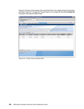 Figure 8-16 shows a final preview of the new Extent Pool to be created using the information
              provided in Figure 8-7 on page 231 through Figure 8-15 on page 239. By clicking Create All,
              the system will create the Extent Pools.




              Figure 8-16 Preview of the new Extent Pools




240   IBM System Storage Productivity Center Deployment Guide
 