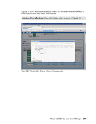Figure 8-24 shows the Delete Extent Pools window. The Volume IDs field shows NONE, as
there are no volumes in the Extent Pools selected.

 Attention: Clicking Continue will commit the delete action, as shown in Figure 8-24.




Figure 8-24 Attention: Click Continue will commit the delete action




                                              Chapter 8. DS8000 GUI under Element Manager   247
 