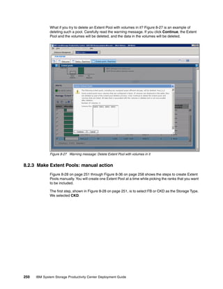 What if you try to delete an Extent Pool with volumes in it? Figure 8-27 is an example of
              deleting such a pool. Carefully read the warning message. If you click Continue, the Extent
              Pool and the volumes will be deleted, and the data in the volumes will be deleted.




              Figure 8-27 Warning message: Delete Extent Pool with volumes in it


8.2.3 Make Extent Pools: manual action
              Figure 8-28 on page 251 through Figure 8-36 on page 258 shows the steps to create Extent
              Pools manually. You will create one Extent Pool at a time while picking the ranks that you want
              to be included.

              The first step, shown in Figure 8-28 on page 251, is to select FB or CKD as the Storage Type.
              We selected CKD.




250   IBM System Storage Productivity Center Deployment Guide
 