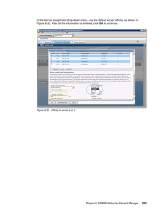 In the Server assignment drop-down menu, use the default server affinity, as shown in
Figure 8-33. After all the information is entered, click OK to continue.




Figure 8-33 Affinity to server 0 or 1




                                         Chapter 8. DS8000 GUI under Element Manager    255
 