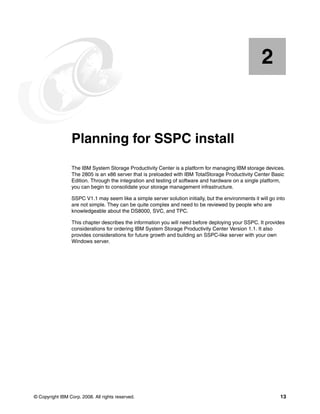 2


    Chapter 2.   Planning for SSPC install
                 The IBM System Storage Productivity Center is a platform for managing IBM storage devices.
                 The 2805 is an x86 server that is preloaded with IBM TotalStorage Productivity Center Basic
                 Edition. Through the integration and testing of software and hardware on a single platform,
                 you can begin to consolidate your storage management infrastructure.

                 SSPC V1.1 may seem like a simple server solution initially, but the environments it will go into
                 are not simple. They can be quite complex and need to be reviewed by people who are
                 knowledgeable about the DS8000, SVC, and TPC.

                 This chapter describes the information you will need before deploying your SSPC. It provides
                 considerations for ordering IBM System Storage Productivity Center Version 1.1. It also
                 provides considerations for future growth and building an SSPC-like server with your own
                 Windows server.




© Copyright IBM Corp. 2008. All rights reserved.                                                              13
 