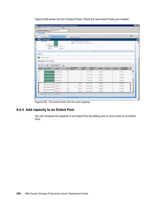 Figure 8-36 shows the list of Extent Pools. Check the new Extent Pools just created.




              Figure 8-36 The Extent Pools with the same capacity


8.2.4 Add capacity to an Extent Pool
              You can increase the capacity of an Extent Pool by adding one or more ranks to an Extent
              Pool.




258   IBM System Storage Productivity Center Deployment Guide
 