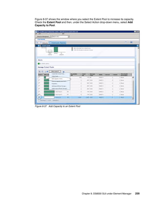 Figure 8-37 shows the window where you select the Extent Pool to increase its capacity.
Check the Extent Pool and then, under the Select Action drop-down menu, select Add
Capacity to Pool.




Figure 8-37 Add Capacity to an Extent Pool




                                             Chapter 8. DS8000 GUI under Element Manager   259
 