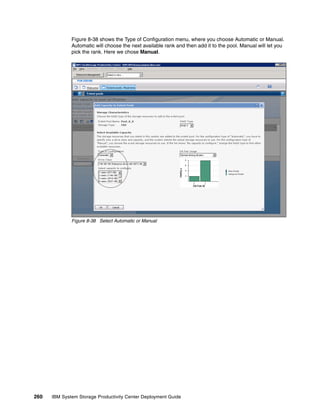Figure 8-38 shows the Type of Configuration menu, where you choose Automatic or Manual.
              Automatic will choose the next available rank and then add it to the pool. Manual will let you
              pick the rank. Here we chose Manual.




              Figure 8-38 Select Automatic or Manual




260   IBM System Storage Productivity Center Deployment Guide
 