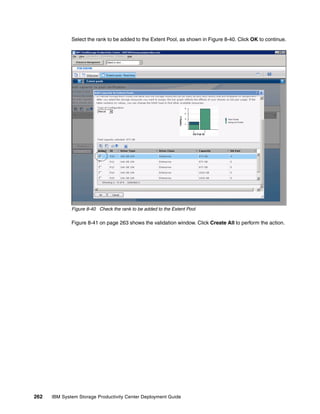 Select the rank to be added to the Extent Pool, as shown in Figure 8-40. Click OK to continue.




              Figure 8-40 Check the rank to be added to the Extent Pool

              Figure 8-41 on page 263 shows the validation window. Click Create All to perform the action.




262   IBM System Storage Productivity Center Deployment Guide
 