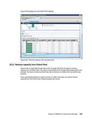 Figure 8-45 displays the new Extent Pool capacity.




           Figure 8-45 Check the capacity of the new Extent Pool


8.2.5 Remove capacity from Extent Pool
           Figure 8-46 on page 266 through Figure 8-51 on page 270 show the steps to remove
           capacity from an Extent Pool. You have to check Figure 8-49 on page 269 carefully before you
           proceed. You have to make sure that there are no volumes or LUNs on the rank before you
           proceed.

           If you used Rotate Extents to create volumes or LUNs in this pool, you cannot remove
           capacity from this Extent Pool. Please proceed with caution.




                                                       Chapter 8. DS8000 GUI under Element Manager   265
 