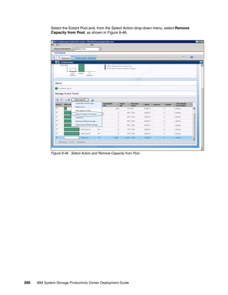Select the Extent Pool and, from the Select Action drop-down menu, select Remove
              Capacity from Pool, as shown in Figure 8-46.




              Figure 8-46 Select Action and Remove Capacity from Pool




266   IBM System Storage Productivity Center Deployment Guide
 