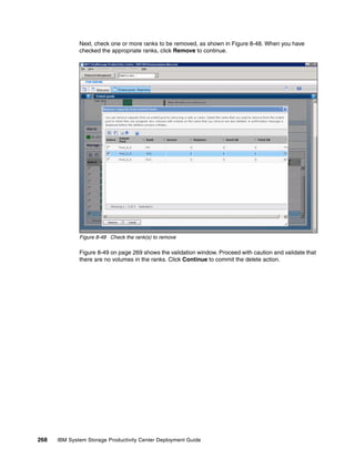 Next, check one or more ranks to be removed, as shown in Figure 8-48. When you have
              checked the appropriate ranks, click Remove to continue.




              Figure 8-48 Check the rank(s) to remove

              Figure 8-49 on page 269 shows the validation window. Proceed with caution and validate that
              there are no volumes in the ranks. Click Continue to commit the delete action.




268   IBM System Storage Productivity Center Deployment Guide
 