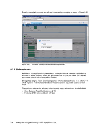 Once the capacity is removed, you will see the completion message, as shown in Figure 8-51.




              Figure 8-51 Completion message: capacity successfully removed


8.2.6 Make volumes
              Figure 8-52 on page 271 through Figure 8-57 on page 275 show the steps to create CKD
              volumes for a IBM System z server. We will create some mod 9s and create PAVs. We will
              also create volumes using Storage Pool Striping.

              Storage Pool Striping (rotate extents) stripes new volumes across all ranks of an extent pool,
              which improves performance and reduces the administration required to balance system
              loads.

              The maximum volume size is limited to the currently supported maximum size for DS8000:
                 Open Systems (Fixed Block) volumes: 2 TB
                 System z (CKD) volumes: 65,520 cylinders




270   IBM System Storage Productivity Center Deployment Guide
 