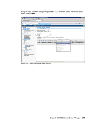 In Figure 8-52, select the storage Image and the LCU. Under the Select Action drop-down
menu, select Create.




Figure 8-52 Select the Storage Image and LCU




                                          Chapter 8. DS8000 GUI under Element Manager   271
 