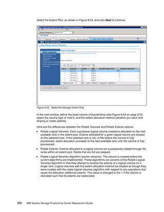 Select the Extent Pool, as shown in Figure 8-53, and click Next to continue.




              Figure 8-53 Select the Storage Extent Pool

              In the next window, define the base volume characteristics (see Figure 8-54 on page 273),
              select the volume type of mod 9, and the extent allocation method (whether you want rank
              striping or rotate extents).

              Here are the differences between the Rotate Volumes and Rotate Extents options:
                 Rotate Logical Volumes: Each successive logical volume created is allocated on the next
                 available rank in the extent pool. Extents allocated for a given logical volume are located
                 on the selected rank. If the selected rank is full, or fills before the volume is fully
                 provisioned, extent allocation proceeds to the next available rank until the volume is fully
                 provisioned.
                 Rotate Extents: Extents allocated to a logical volume are successively rotated through the
                 ranks within an extent pool. Ranks that are full are skipped.
                 Rotate Logical Volumes Algorithm (earlier versions): The volume is created before the
                 current algorithms are implemented. These algorithms are variants of the Rotate Logical
                 Volumes algorithm in that they attempt to localize the extents of a logical volume on a
                 single rank. Logical volumes with this extent allocation method are treated as though they
                 were created with the rotate logical volumes algorithm with respect to any operations that
                 cause the allocation additional extents. This value is changed to the 1 if the volume is
                 relocated such that its extents are reallocated.




272   IBM System Storage Productivity Center Deployment Guide
 