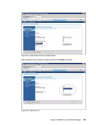 Figure 8-54 Select Rotate Volumes or Rotate Extents

Next, select the LCU, as shown in Figure 8-55, and click Next to continue.




Figure 8-55 Select the LCU




                                           Chapter 8. DS8000 GUI under Element Manager   273
 