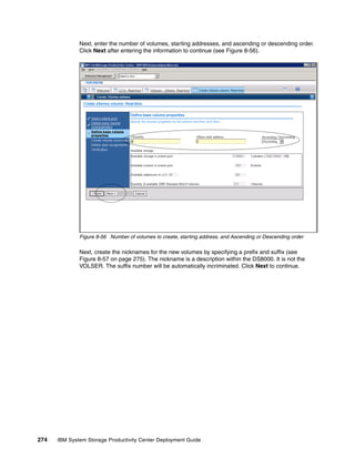 Next, enter the number of volumes, starting addresses, and ascending or descending order.
              Click Next after entering the information to continue (see Figure 8-56).




              Figure 8-56 Number of volumes to create, starting address, and Ascending or Descending order

              Next, create the nicknames for the new volumes by specifying a prefix and suffix (see
              Figure 8-57 on page 275). The nickname is a description within the DS8000. It is not the
              VOLSER. The suffix number will be automatically incriminated. Click Next to continue.




274   IBM System Storage Productivity Center Deployment Guide
 