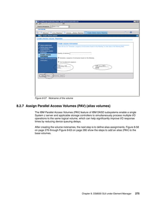 Figure 8-57 Nickname of the volume


8.2.7 Assign Parallel Access Volumes (PAV) (alias volumes)
           The IBM Parallel Access Volumes (PAV) feature of IBM DASD subsystems enable a single
           System z server and applicable storage controllers to simultaneously process multiple I/O
           operations to the same logical volume, which can help significantly improve I/O response
           times by reducing device queuing delays.

           After creating the volume nicknames, the next step is to define alias assignments. Figure 8-58
           on page 276 through Figure 8-63 on page 280 show the steps to add an alias (PAV) to the
           base volumes.




                                                     Chapter 8. DS8000 GUI under Element Manager     275
 