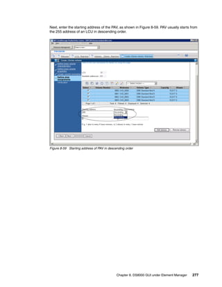 Next, enter the starting address of the PAV, as shown in Figure 8-59. PAV usually starts from
the 255 address of an LCU in descending order.




Figure 8-59 Starting address of PAV in descending order




                                            Chapter 8. DS8000 GUI under Element Manager   277
 