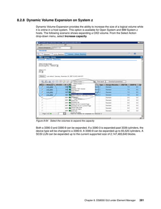 8.2.8 Dynamic Volume Expansion on System z
          Dynamic Volume Expansion provides the ability to increase the size of a logical volume while
          it is online in a host system. This option is available for Open System and IBM System z
          hosts. The following scenario shows expanding a CKD volume. From the Select Action
          drop-down menu, select Increase capacity.




          Figure 8-64 Select the volumes to expand the capacity

          Both a 3390-3 and 3390-9 can be expanded. If a 3390-3 is expanded past 3339 cylinders, the
          device type will be changed to a 3390-9. A 3390-9 can be expanded up to 65,520 cylinders. A
          SCSI LUN can be expanded up to the current supported size of 2,147,483,640 blocks.




                                                      Chapter 8. DS8000 GUI under Element Manager   281
 