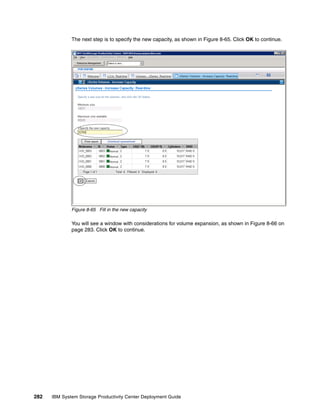 The next step is to specify the new capacity, as shown in Figure 8-65. Click OK to continue.




              Figure 8-65 Fill in the new capacity

              You will see a window with considerations for volume expansion, as shown in Figure 8-66 on
              page 283. Click OK to continue.




282   IBM System Storage Productivity Center Deployment Guide
 