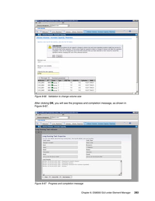 Figure 8-66 Validation to change volume size

After clicking OK, you will see the progress and completion message, as shown in
Figure 8-67.




Figure 8-67 Progress and completion message


                                               Chapter 8. DS8000 GUI under Element Manager   283
 