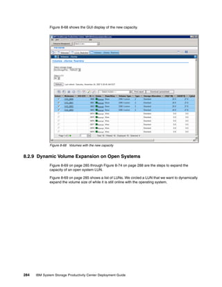 Figure 8-68 shows the GUI display of the new capacity.




              Figure 8-68 Volumes with the new capacity


8.2.9 Dynamic Volume Expansion on Open Systems
              Figure 8-69 on page 285 through Figure 8-74 on page 288 are the steps to expand the
              capacity of an open system LUN.

              Figure 8-69 on page 285 shows a list of LUNs. We circled a LUN that we want to dynamically
              expand the volume size of while it is still online with the operating system.




284   IBM System Storage Productivity Center Deployment Guide
 