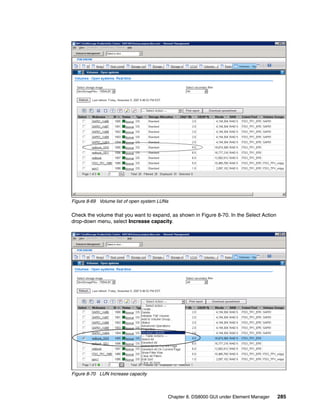Figure 8-69 Volume list of open system LUNs

Check the volume that you want to expand, as shown in Figure 8-70. In the Select Action
drop-down menu, select Increase capacity.




Figure 8-70 LUN Increase capacity



                                          Chapter 8. DS8000 GUI under Element Manager     285
 