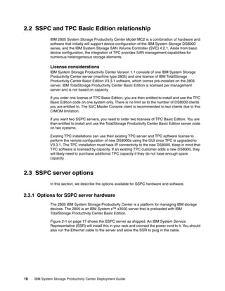 2.2 SSPC and TPC Basic Edition relationship
              IBM 2805 System Storage Productivity Center Model MC2 is a combination of hardware and
              software that initially will support device configuration of the IBM System Storage DS8000
              series, and the IBM System Storage SAN Volume Controller (SVC) 4.2.1. Aside from basic
              device configuration, the integration of TPC provides SAN management capabilities for
              numerous heterogeneous storage elements.

              License considerations
              IBM System Storage Productivity Center Version 1.1 consists of one IBM System Storage
              Productivity Center server (machine type 2805) and one license of IBM TotalStorage
              Productivity Center Basic Edition V3.3.1 software, which comes pre-installed on the 2805
              server. IBM TotalStorage Productivity Center Basic Edition is licensed per management
              server and is not based on capacity.

              If you order one license of TPC Basic Edition, you are then entitled to install and use the TPC
              Basic Edition code on one system only. There is no limit as to the number of DS8000 clients
              you are entitled to. The SVC Master Console client is recommended to two clients due to this
              CIMOM limitation.

              If you want two SSPC servers, you need to order two licenses of TPC Basic Edition. You are
              then entitled to install and use the TotalStorage Productivity Center Basic Edition server code
              on two systems.

              Existing TPC installations can use their existing TPC server and TPC software license to
              perform the remote configuration of new DS8000s using the GUI once TPC is upgraded to
              V3.3.1. The TPC installation must have IP connectivity to the new DS8000. Keep in mind that
              TPC software is licensed by capacity. If an existing TPC customer adds a new DS8000, they
              will likely need to purchase additional TPC capacity if they do not have enough spare
              capacity.



2.3 SSPC server options
              In this section, we describe the options available for SSPC hardware and software.


2.3.1 Options for SSPC server hardware
              The 2805 IBM System Storage Productivity Center is a platform for managing IBM storage
              devices. The 2805 is an IBM System x™ x3550 server that is preloaded with IBM
              TotalStorage Productivity Center Basic Edition.

              Figure 2-1 on page 17 shows the SSPC server as shipped. An IBM System Service
              Representative (SSR) will install this in your rack and connect the power cord to it. You should
              also run the Ethernet cable to the server and allow the SSR to plug in the cable.




16   IBM System Storage Productivity Center Deployment Guide
 