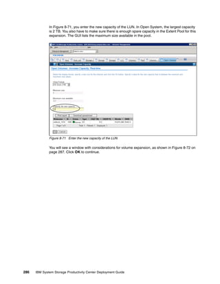 In Figure 8-71, you enter the new capacity of the LUN. In Open System, the largest capacity
              is 2 TB. You also have to make sure there is enough spare capacity in the Extent Pool for this
              expansion. The GUI lists the maximum size available in the pool.




              Figure 8-71 Enter the new capacity of the LUN

              You will see a window with considerations for volume expansion, as shown in Figure 8-72 on
              page 287. Click OK to continue.




286   IBM System Storage Productivity Center Deployment Guide
 