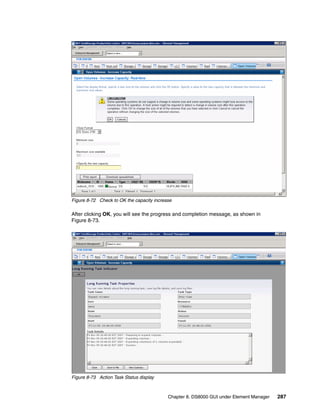 Figure 8-72 Check to OK the capacity increase

After clicking OK, you will see the progress and completion message, as shown in
Figure 8-73.




Figure 8-73 Action Task Status display



                                           Chapter 8. DS8000 GUI under Element Manager   287
 