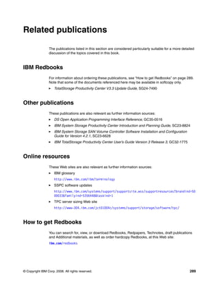 Related publications

                 The publications listed in this section are considered particularly suitable for a more detailed
                 discussion of the topics covered in this book.



IBM Redbooks
                 For information about ordering these publications, see “How to get Redbooks” on page 289.
                 Note that some of the documents referenced here may be available in softcopy only.
                     TotalStorage Productivity Center V3.3 Update Guide, SG24-7490



Other publications
                 These publications are also relevant as further information sources:
                     DS Open Application Programming Interface Reference, GC35-0516
                     IBM System Storage Productivity Center Introduction and Planning Guide, SC23-8824
                     IBM System Storage SAN Volume Controller Software Installation and Configuration
                     Guide for Version 4.2.1, SC23-6628
                     IBM TotalStorage Productivity Center User’s Guide Version 3 Release 3, GC32-1775



Online resources
                 These Web sites are also relevant as further information sources:
                     IBM glossary
                     http://www.ibm.com/ibm/terminology
                     SSPC software updates
                     http://www.ibm.com/systems/support/supportsite.wss/supportresources?brandind=50
                     00033&familyind=5356448&taskind=1
                     TPC server sizing Web site
                     http://www-304.ibm.com/jct01004c/systems/support/storage/software/tpc/



How to get Redbooks
                 You can search for, view, or download Redbooks, Redpapers, Technotes, draft publications
                 and Additional materials, as well as order hardcopy Redbooks, at this Web site:
                 ibm.com/redbooks




© Copyright IBM Corp. 2008. All rights reserved.                                                              289
 