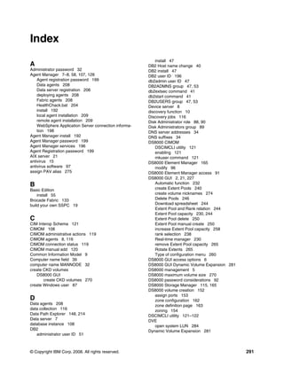 Index
                                                           install 47
A                                                      DB2 Host name change 40
Administrator password 32                              DB2 install 47
Agent Manager 7–8, 58, 107, 128                        DB2 user ID 196
    Agent registration password 199                    db2admin user ID 47
    Data agents 208                                    DB2ADMNS group 47, 53
    Data server registration 206                       db2extsec command 41
    deploying agents 208                               db2start command 41
    Fabric agents 208                                  DB2USERS group 47, 53
    HealthChack.bat 204                                Device server 8
    install 192                                        discovery function 10
    local agent installation 209                       Discovery jobs 116
    remote agent installation 209                      Disk Administrator role 88, 90
    WebSphere Application Server connection informa-   Disk Administrators group 89
    tion 198                                           DNS server addresses 34
Agent Manager install 192                              DNS suffixes 34
Agent Manager password 199                             DS8000 CIMOM
Agent Manager services 196                                 DSCIMCLI utility 121
Agent Registration password 199                            enabling 121
AIX server 21                                              mkuser command 121
antivirus 15                                           DS8000 Element Manager 165
antivirus software 97                                      modify 96
assign PAV alias 275                                   DS8000 Element Manager access 91
                                                       DS8000 GUI 2, 21, 227
B                                                          Automatic function 232
Basic Edition                                              create Extent Pools 240
    install 55                                             create volume nicknames 274
Brocade Fabric 133                                         Delete Pools 246
build your own SSPC 19                                     Download spreadsheet 244
                                                           Extent Pool and Rank relation 244
                                                           Extent Pool capacity 230, 244
C                                                          Extent Pool delete 250
CIM Interop Schema 121                                     Extent Pool manual create 250
CIMOM 108                                                  increase Extent Pool capacity 258
CIMOM administrative actions 119                           rank selection 238
CIMOM agents 8, 116                                        Real-time manager 230
CIMOM connection status 119                                remove Extent Pool capacity 265
CIMOM manual add 120                                       Rotate Extents 265
Common Information Model 9                                 Type of configuration menu 260
Computer name field 39                                 DS8000 GUI access options 6
computer name MANNODE 32                               DS8000 GUI Dynamic Volume Expansion 281
create CKD volumes                                     DS8000 management 5
   DS8000 GUI                                          DS8000 maximum volume size 270
       create CKD volumes 270                          DS8000 password considerations 92
create Windows user 87                                 DS8000 Storage Manager 115, 165
                                                       DS8000 volume creation 152
                                                           assign ports 153
D                                                          zone configuration 162
Data agents 208                                            zone definition page 163
data collection 116                                        zoning 154
Data Path Explorer 148, 214                            DSCIMCLI utility 121–122
Data server 7                                          DVE
database instance 108                                      open system LUN 284
DB2                                                    Dynamic Volume Expansion 281
   administrator user ID 51



© Copyright IBM Corp. 2008. All rights reserved.                                                 291
 