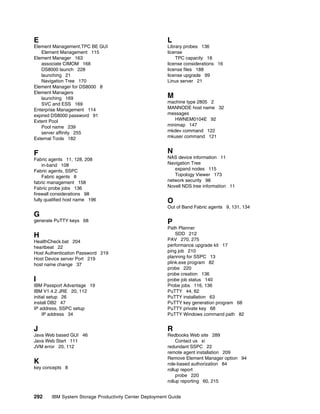 E                                                        L
Element Management,TPC BE GUI                            Library probes 136
   Element Management 115                                license
Element Manager 163                                          TPC capacity 18
   associate CIMOM 168                                   license considerations 16
   DS8000 launch 228                                     license files 188
   launching 21                                          license upgrade 99
   Navigation Tree 170                                   Linux server 21
Element Manager for DS8000 8
Element Managers
   launching 169                                         M
   SVC and ESS 169                                       machine type 2805 2
Enterprise Management 114                                MANNODE host name 32
expired DS8000 password 91                               messages
Extent Pool                                                 HWNEM0104E 92
   Pool name 239                                         minimap 147
   server affinity 255                                   mkdev command 122
External Tools 182                                       mkuser command 121


F                                                        N
Fabric agents 11, 128, 208                               NAS device information 11
     in-band 108                                         Navigation Tree
Fabric agents, SSPC                                         expand nodes 115
     Fabric agents 8                                        Topology Viewer 173
fabric management 158                                    network security 98
Fabric probe jobs 136                                    Novell NDS tree information 11
firewall considerations 98
fully qualified host name 196                            O
                                                         Out of Band Fabric agents 9, 131, 134
G
generate PuTTY keys 68                                   P
                                                         Path Planner
H                                                            SDD 212
HealthCheck.bat 204                                      PAV 270, 275
heartbeat 22                                             performance upgrade kit 17
Host Authentication Password 219                         ping job 210
Host Device server Port 219                              planning for SSPC 13
host name change 37                                      plink.exe program 82
                                                         probe 220
                                                         probe creation 136
I                                                        probe job status 140
IBM Passport Advantage 19                                Probe jobs 116, 136
IBM V1.4.2 JRE 20, 112                                   PuTTY 44, 62
initial setup 26                                         PuTTY installation 63
install DB2 47                                           PuTTY key generation program 68
IP address, SSPC setup                                   PuTTY private key 68
     IP address 34                                       PuTTY Windows command path 82


J                                                        R
Java Web based GUI 46                                    Redbooks Web site 289
Java Web Start 111                                           Contact us xi
JVM error 20, 112                                        redundant SSPC 22
                                                         remote agent installation 209
                                                         Remove Element Manager option 94
K                                                        role-based authorization 84
key concepts 8                                           rollup report
                                                             probe 220
                                                         rollup reporting 60, 215


292     IBM System Storage Productivity Center Deployment Guide
 