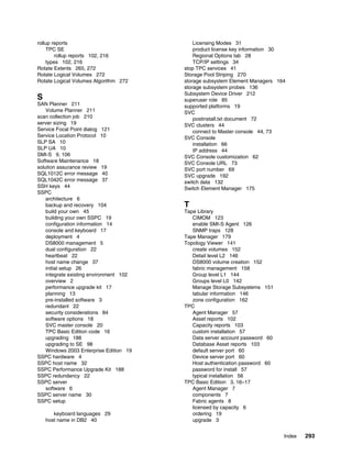 rollup reports                               Licensing Modes 31
    TPC SE                                   product license key information 30
        rollup reports 102, 216              Regional Options tab 28
    types 102, 216                           TCP/IP settings 34
Rotate Extents 265, 272                  stop TPC services 41
Rotate Logical Volumes 272               Storage Pool Striping 270
Rotate Logical Volumes Algorithm 272     storage subsystem Element Managers 164
                                         storage subsystem probes 136
                                         Subsystem Device Driver 212
S                                        superuser role 85
SAN Planner 211                          supported platforms 19
    Volume Planner 211                   SVC
scan collection job 210                      postinstall.txt document 72
server sizing 19                         SVC clusters 44
Service Focal Point dialog 121               connect to Master console 44, 73
Service Location Protocol 10             SVC Console
SLP SA 10                                    installation 66
SLP UA 10                                    IP address 44
SMI-S 9, 106                             SVC Console customization 62
Software Maintenance 18                  SVC Console URL 73
solution assurance review 19             SVC port number 69
SQL1012C error message 40                SVC upgrade 192
SQL1042C error message 37                switch data 132
SSH keys 44                              Switch Element Manager 175
SSPC
    architecture 6
    backup and recovery 104              T
    build your own 45                    Tape Library
    building your own SSPC 19               CIMOM 123
    configuration information 14            enable SMI-S Agent 126
    console and keyboard 17                 SNMP traps 128
    deployment 4                         Tape Manager 179
    DS8000 management 5                  Topology Viewer 141
    dual configuration 22                   create volumes 152
    heartbeat 22                            Detail level L2 146
    host name change 37                     DS8000 volume creation 152
    initial setup 26                        fabric management 158
    integrate existing environment 102      Group level L1 144
    overview 2                              Groups level L0 142
    performance upgrade kit 17              Manage Storage Subsystems 151
    planning 13                             tabular information 146
    pre-installed software 3                zone configuration 162
    redundant 22                         TPC
    security considerations 84              Agent Manager 57
    software options 18                     Asset reports 102
    SVC master console 20                   Capacity reports 103
    TPC Basic Edition code 16               custom installation 57
    upgrading 188                           Data server account password 60
    upgrading to SE 98                      Database Asset reports 103
    Windows 2003 Enterprise Edition 19      default server port 60
SSPC hardware 4                             Device server port 60
SSPC host name 32                           Host authentication password 60
SSPC Performance Upgrade Kit 188            password for install 57
SSPC redundancy 22                          typical installation 56
SSPC server                              TPC Basic Edition 3, 16–17
    software 6                              Agent Manager 7
SSPC server name 30                         components 7
SSPC setup                                  Fabric agents 8
                                            licensed by capacity 6
       keyboard languages 29                ordering 19
    host name in DB2 40                     upgrade 3


                                                                              Index   293
 
