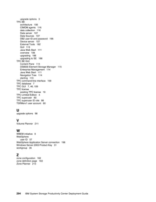 upgrade options 3
TPC BE
  architecture 106
  CIMOM agents 116
  data collection 116
  Data server 107
  Data Sources 107
  DB2 user ID and password 196
  Device server 107
  External Tools 182
  GUI 113
  Java Web Start 111
  overview 106
  upgrading 188
  upgrading to SE 188
TPC BE GUI
  Content Pane 114
  DS8000 Element Storage Manager 115
  Enterprise Management 114
  Java Web Start 111
  Navigation Tree 114
  starting 110
TPC command-line interface 109
TPC database 7
TPC GUI 7, 46, 109
TPC license
  existing TPC license 19
TPC Limited Edition 4
TPC superuser 60
TPC superuser ID role 88
TSRMsrv1 user account 60


U
upgrade options 98


V
Volume Planner 211


W
WBEM initiative 9
WebSphere
   user ID 57
WebSphere Application Server connection 196
Windows Server 2003 Product Key 31
workgroup 35


Z
zone configuration 162
zone definition page 163
Zone Planner 213




294    IBM System Storage Productivity Center Deployment Guide
 