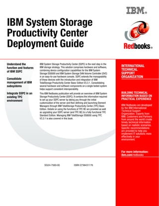 Back cover                                                  ®



IBM System Storage
Productivity Center
Deployment Guide                                                                                                              ®




Understand the          IBM System Storage Productivity Center (SSPC) is the next step in the
                        IBM storage strategy. This solution comprises hardware and software,       INTERNATIONAL
function and features
                        combining device configuration capabilities for the IBM System             TECHNICAL
of IBM SSPC
                        Storage DS8000 and IBM System Storage SAN Volume Controller (SVC)          SUPPORT
                        in an easy-to-use hardware console. SSPC extends the manageability         ORGANIZATION
Consolidate             of these devices with the introduction and integration of IBM
management of IBM       TotalStorage Productivity Center Basic Edition V3.3.1. Consolidating
subsystems              several hardware and software components on a single tested system
                        helps support consistent interoperability.
Integrate SSPC in an    This IBM Redbooks publication will provide an overview of IBM System       BUILDING TECHNICAL
existing TPC            Storage Productivity Center (SSPC). It contains the information required   INFORMATION BASED ON
                        to set up your SSPC server by taking you through the initial               PRACTICAL EXPERIENCE
environment
                        customization of the server and then defining and launching Element
                        Managers through IBM TotalStorage Productivity Center (TPC) Basic          IBM Redbooks are developed
                        Edition. Details on using the functions of TPC BE are provided as well     by the IBM International
                        as upgrading your SSPC server (and TPC BE) to a fully functional TPC
                                                                                                   Technical Support
                                                                                                   Organization. Experts from
                        Standard Edition. Managing IBM TotalStorage DS8000 using TPC               IBM, Customers and Partners
                        V3.3.1 is also covered in this book.                                       from around the world create
                                                                                                   timely technical information
                                                                                                   based on realistic scenarios.
                                                                                                   Specific recommendations
                                                                                                   are provided to help you
                                                                                                   implement IT solutions more
                                                                                                   effectively in your
                                                                                                   environment.



                                                                                                   For more information:
                                                                                                   ibm.com/redbooks


                             SG24-7560-00                   ISBN 0738431176
 